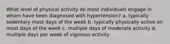 What level of physical activity do most individuals engage in whom have been diagnosed with hypertension? a. typically sedentary most <a href='https://www.questionai.com/knowledge/kP2oD2uoWH-days-of-the-week' class='anchor-knowledge'>days of the week</a> b. typically physically active on most days of the week c. multiple days of moderate activity d. multiple days per week of vigorous activity