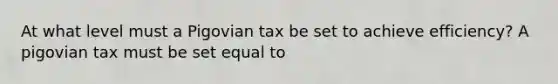 At what level must a Pigovian tax be set to achieve efficiency? A pigovian tax must be set equal to