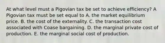 At what level must a Pigovian tax be set to achieve​ efficiency? A Pigovian tax must be set equal to A. the market equilibrium price. B. the cost of the externality. C. the transaction cost associated with Coase bargaining. D. the marginal private cost of production. E. the marginal social cost of production.