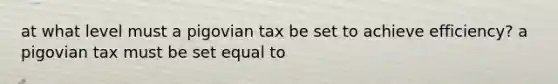 at what level must a pigovian tax be set to achieve efficiency? a pigovian tax must be set equal to