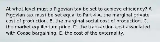 At what level must a Pigovian tax be set to achieve​ efficiency? A Pigovian tax must be set equal to Part 4 A. the marginal private cost of production. B. the marginal social cost of production. C. the market equilibrium price. D. the transaction cost associated with Coase bargaining. E. the cost of the externality.