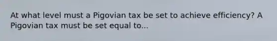 At what level must a Pigovian tax be set to achieve​ efficiency? A Pigovian tax must be set equal to...