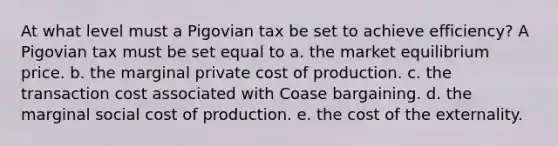 At what level must a Pigovian tax be set to achieve​ efficiency? A Pigovian tax must be set equal to a. the market equilibrium price. b. the marginal private cost of production. c. the transaction cost associated with Coase bargaining. d. the marginal social cost of production. e. the cost of the externality.