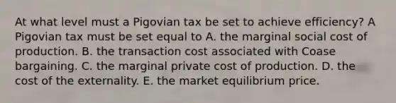 At what level must a Pigovian tax be set to achieve​ efficiency? A Pigovian tax must be set equal to A. the marginal social cost of production. B. the transaction cost associated with Coase bargaining. C. the marginal private cost of production. D. the cost of the externality. E. the market equilibrium price.