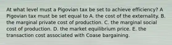 At what level must a Pigovian tax be set to achieve​ efficiency? A Pigovian tax must be set equal to A. the cost of the externality. B. the marginal private cost of production. C. the marginal social cost of production. D. the market equilibrium price. E. the transaction cost associated with Coase bargaining.