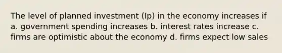 The level of planned investment (Ip) in the economy increases if a. government spending increases b. interest rates increase c. firms are optimistic about the economy d. firms expect low sales