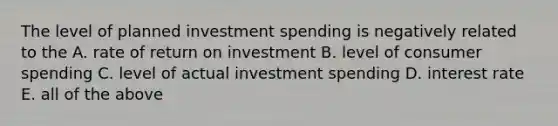 The level of planned investment spending is negatively related to the A. rate of return on investment B. level of consumer spending C. level of actual investment spending D. interest rate E. all of the above