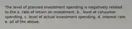 The level of planned investment spending is negatively related to the a. rate of return on investment. b . level of consumer spending. c. level of actual investment spending. d. interest rate. e. all of the above.