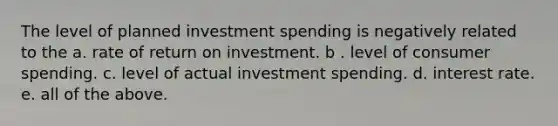 The level of planned investment spending is negatively related to the a. rate of return on investment. b . level of consumer spending. c. level of actual investment spending. d. interest rate. e. all of the above.