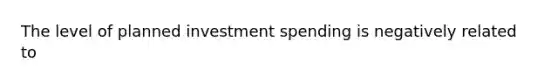 The level of planned investment spending is negatively related to