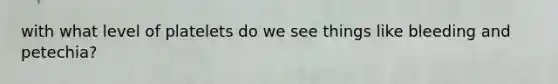with what level of platelets do we see things like bleeding and petechia?