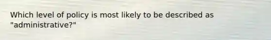 Which level of policy is most likely to be described as "administrative?"