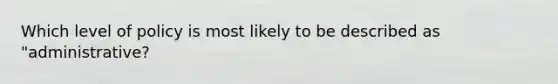 Which level of policy is most likely to be described as "administrative?