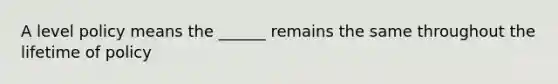 A level policy means the ______ remains the same throughout the lifetime of policy