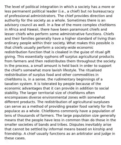 The level of political integration in which a society has a more or less permanent political leader (i.e., a chief) but no bureaucracy of professional administrators. The chief provides direction and authority for the society as a whole. Sometimes there is an advisory council as well. In a few of the more complex chiefdoms in Africa and Hawaii, there have been paramount chiefs and lesser chiefs who perform some administrative functions. Chiefs and their families generally have a higher standard of living than ordinary people within their society. What makes this possible is that chiefs usually perform a society-wide economic redistribution function that is cloaked in the guise of ritual gift giving. This essentially syphons off surplus agricultural products from farmers and then redistributes them throughout the society. In the process, a small amount is held back in order to support the chief's somewhat more lavish lifestyle. The ritualised redistribution of surplus food and other commodities in chiefdoms is, in a sense, the rudimentary beginnings of a taxation system. It is tolerated by people because of the economic advantages that it can provide in addition to social stability. The larger territorial size of chiefdoms often encompasses diverse environmental zones with somewhat different products. The redistribution of agricultural surpluses can serve as a method of providing greater food variety for the populace as a whole. Chiefdoms commonly have a population of tens of thousands of farmers. The large population size generally means that the people have less in common than do those in the smaller societies of bands and tribes. Disputes inevitably arise that cannot be settled by informal means based on kinship and friendship. A chief usually functions as an arbitrator and judge in these cases.