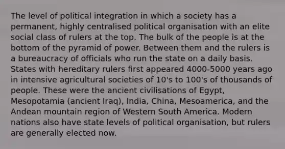 The level of political integration in which a society has a permanent, highly centralised political organisation with an elite social class of rulers at the top. The bulk of the people is at the bottom of the pyramid of power. Between them and the rulers is a bureaucracy of officials who run the state on a daily basis. States with hereditary rulers first appeared 4000-5000 years ago in intensive agricultural societies of 10's to 100's of thousands of people. These were the ancient civilisations of Egypt, Mesopotamia (ancient Iraq), India, China, Mesoamerica, and the Andean mountain region of Western South America. Modern nations also have state levels of political organisation, but rulers are generally elected now.