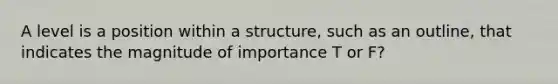 A level is a position within a structure, such as an outline, that indicates the magnitude of importance T or F?