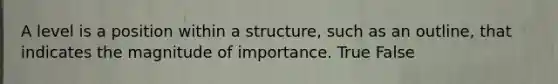 A level is a position within a structure, such as an outline, that indicates the magnitude of importance. True False