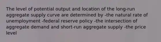 The level of potential output and location of the long-run aggregate supply curve are determined by -the natural rate of unemployment -federal reserve policy -the intersection of aggregate demand and short-run aggregate supply -the price level