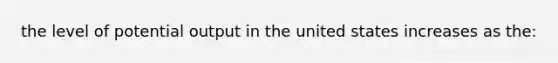 the level of potential output in the united states increases as the: