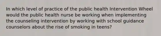 In which level of practice of the public health Intervention Wheel would the public health nurse be working when implementing the counseling intervention by working with school guidance counselors about the rise of smoking in teens?