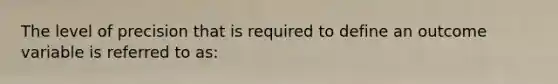 The level of precision that is required to define an outcome variable is referred to as: