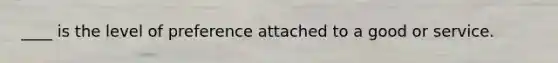 ____ is the level of preference attached to a good or service.