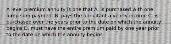 A level premium annuity is one that A. is purchased with one lump sum payment B. pays the annuitant a yearly income C. is purchased over the years prior to the date on which the annuity begins D. must have the entire premium paid by one year prior to the date on which the annuity begins