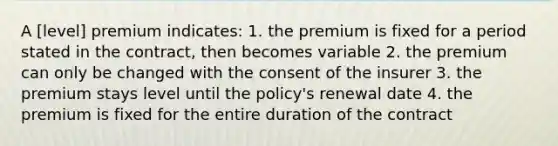 A [level] premium indicates: 1. the premium is fixed for a period stated in the contract, then becomes variable 2. the premium can only be changed with the consent of the insurer 3. the premium stays level until the policy's renewal date 4. the premium is fixed for the entire duration of the contract