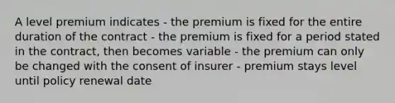 A level premium indicates - the premium is fixed for the entire duration of the contract - the premium is fixed for a period stated in the contract, then becomes variable - the premium can only be changed with the consent of insurer - premium stays level until policy renewal date