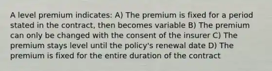 A level premium indicates: A) The premium is fixed for a period stated in the contract, then becomes variable B) The premium can only be changed with the consent of the insurer C) The premium stays level until the policy's renewal date D) The premium is fixed for the entire duration of the contract