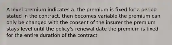 A level premium indicates a. the premium is fixed for a period stated in the contract, then becomes variable the premium can only be changed with the consent of the insurer the premium stays level until the policy's renewal date the premium is fixed for the entire duration of the contract