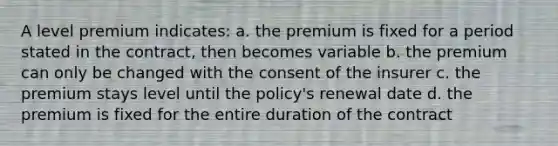 A level premium indicates: a. the premium is fixed for a period stated in the contract, then becomes variable b. the premium can only be changed with the consent of the insurer c. the premium stays level until the policy's renewal date d. the premium is fixed for the entire duration of the contract