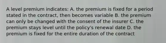 A level premium indicates: A. the premium is fixed for a period stated in the contract, then becomes variable B. the premium can only be changed with the consent of the insurer C. the premium stays level until the policy's renewal date D. the premium is fixed for the entire duration of the contract