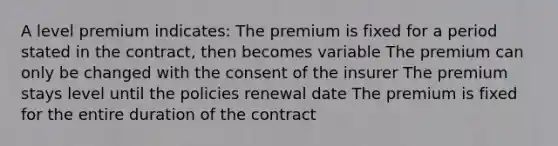 A level premium indicates: The premium is fixed for a period stated in the contract, then becomes variable The premium can only be changed with the consent of the insurer The premium stays level until the policies renewal date The premium is fixed for the entire duration of the contract