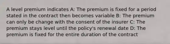 A level premium indicates A: The premium is fixed for a period stated in the contract then becomes variable B: The premium can only be change with the consent of the insurer C: The premium stays level until the policy's renewal date D: The premium is fixed for the entire duration of the contract