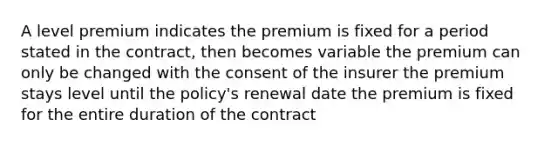 A level premium indicates the premium is fixed for a period stated in the contract, then becomes variable the premium can only be changed with the consent of the insurer the premium stays level until the policy's renewal date the premium is fixed for the entire duration of the contract