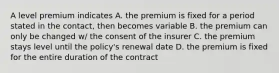 A level premium indicates A. the premium is fixed for a period stated in the contact, then becomes variable B. the premium can only be changed w/ the consent of the insurer C. the premium stays level until the policy's renewal date D. the premium is fixed for the entire duration of the contract