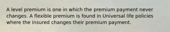 A level premium is one in which the premium payment never changes. A flexible premium is found in Universal life policies where the insured changes their premium payment.