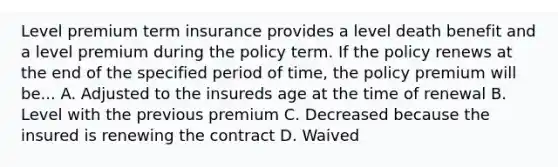 Level premium term insurance provides a level death benefit and a level premium during the policy term. If the policy renews at the end of the specified period of time, the policy premium will be... A. Adjusted to the insureds age at the time of renewal B. Level with the previous premium C. Decreased because the insured is renewing the contract D. Waived