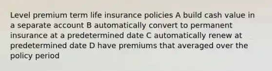 Level premium term life insurance policies A build cash value in a separate account B automatically convert to permanent insurance at a predetermined date C automatically renew at predetermined date D have premiums that averaged over the policy period