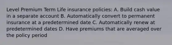 Level Premium Term Life insurance policies: A. Build cash value in a separate account B. Automatically convert to permanent insurance at a predetermined date C. Automatically renew at predetermined dates D. Have premiums that are averaged over the policy period