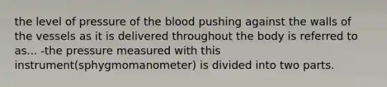 the level of pressure of the blood pushing against the walls of the vessels as it is delivered throughout the body is referred to as... -the pressure measured with this instrument(sphygmomanometer) is divided into two parts.