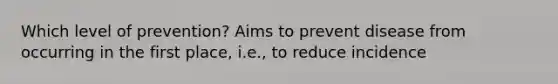 Which level of prevention? Aims to prevent disease from occurring in the first place, i.e., to reduce incidence