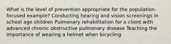 What is the level of prevention appropriate for the population-focused example? Conducting hearing and vision screenings in school age children Pulmonary rehabilitation for a client with advanced chronic obstructive pulmonary disease Teaching the importance of wearing a helmet when bicycling