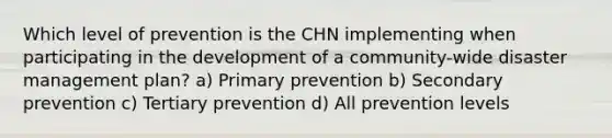 Which level of prevention is the CHN implementing when participating in the development of a community-wide disaster management plan? a) Primary prevention b) Secondary prevention c) Tertiary prevention d) All prevention levels