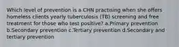 Which level of prevention is a CHN practising when she offers homeless clients yearly tuberculosis (TB) screening and free treatment for those who test positive? a.Primary prevention b.Secondary prevention c.Tertiary prevention d.Secondary and tertiary prevention