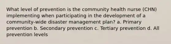 What level of prevention is the community health nurse (CHN) implementing when participating in the development of a community-wide disaster management plan? a. Primary prevention b. Secondary prevention c. Tertiary prevention d. All prevention levels