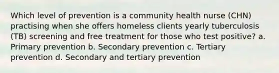 Which level of prevention is a community health nurse (CHN) practising when she offers homeless clients yearly tuberculosis (TB) screening and free treatment for those who test positive? a. Primary prevention b. Secondary prevention c. Tertiary prevention d. Secondary and tertiary prevention