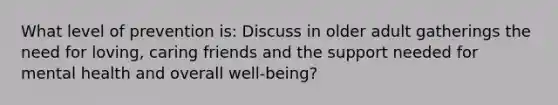 What level of prevention is: Discuss in older adult gatherings the need for loving, caring friends and the support needed for mental health and overall well-being?